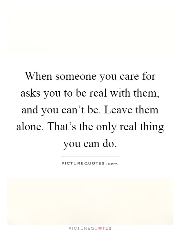 When someone you care for asks you to be real with them, and you can't be. Leave them alone. That's the only real thing you can do Picture Quote #1