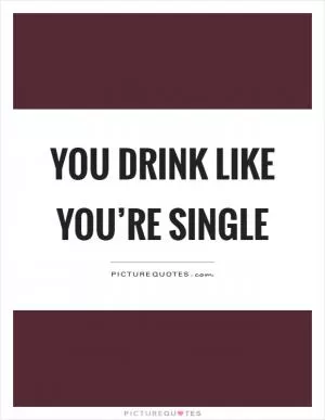 You drink like you’re single Picture Quote #1