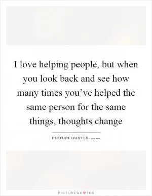 I love helping people, but when you look back and see how many times you’ve helped the same person for the same things, thoughts change Picture Quote #1