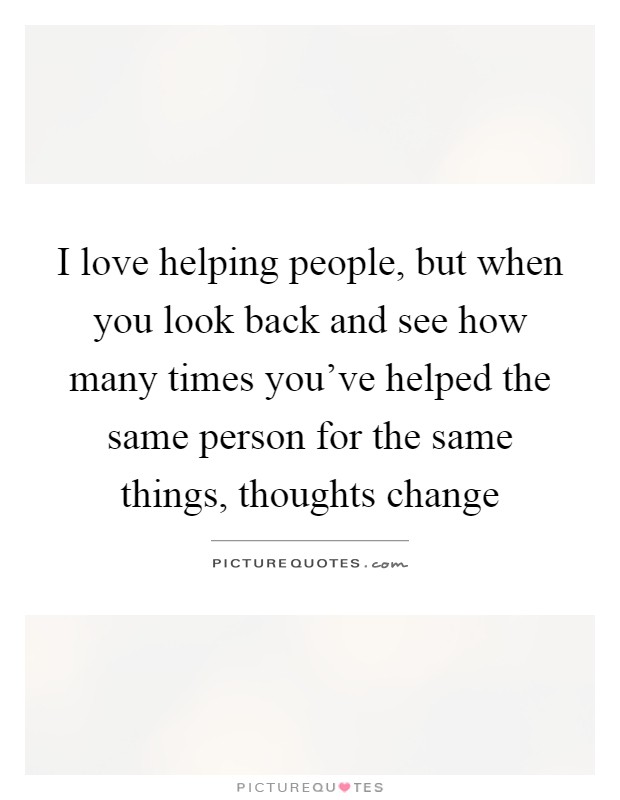 I love helping people, but when you look back and see how many times you've helped the same person for the same things, thoughts change Picture Quote #1