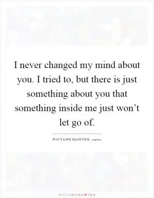 I never changed my mind about you. I tried to, but there is just something about you that something inside me just won’t let go of Picture Quote #1