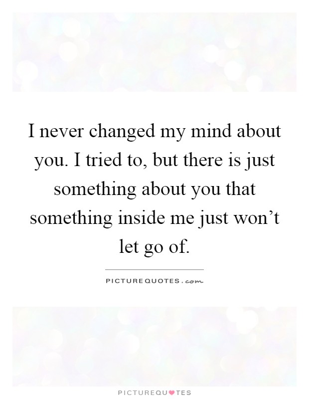 I never changed my mind about you. I tried to, but there is just something about you that something inside me just won't let go of Picture Quote #1