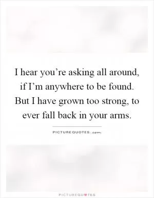 I hear you’re asking all around, if I’m anywhere to be found. But I have grown too strong, to ever fall back in your arms Picture Quote #1