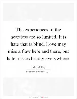 The experiences of the heartless are so limited. It is hate that is blind. Love may miss a flaw here and there, but hate misses beauty everywhere Picture Quote #1