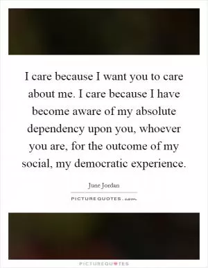 I care because I want you to care about me. I care because I have become aware of my absolute dependency upon you, whoever you are, for the outcome of my social, my democratic experience Picture Quote #1
