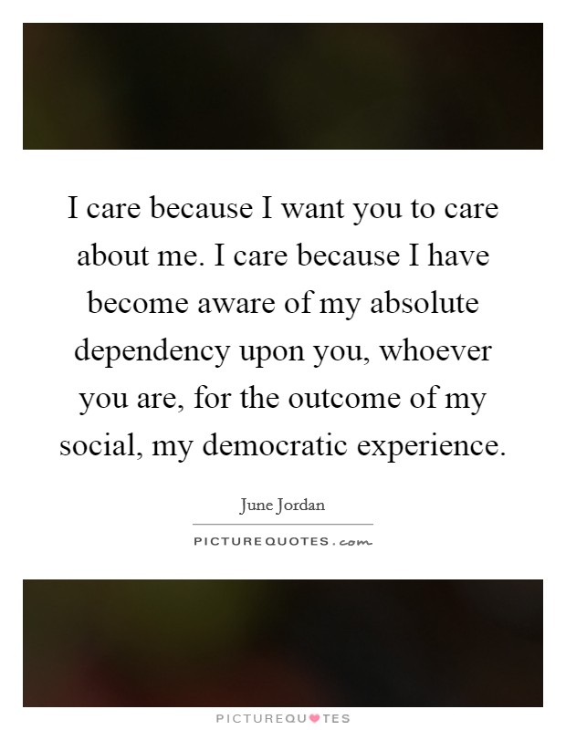 I care because I want you to care about me. I care because I have become aware of my absolute dependency upon you, whoever you are, for the outcome of my social, my democratic experience Picture Quote #1