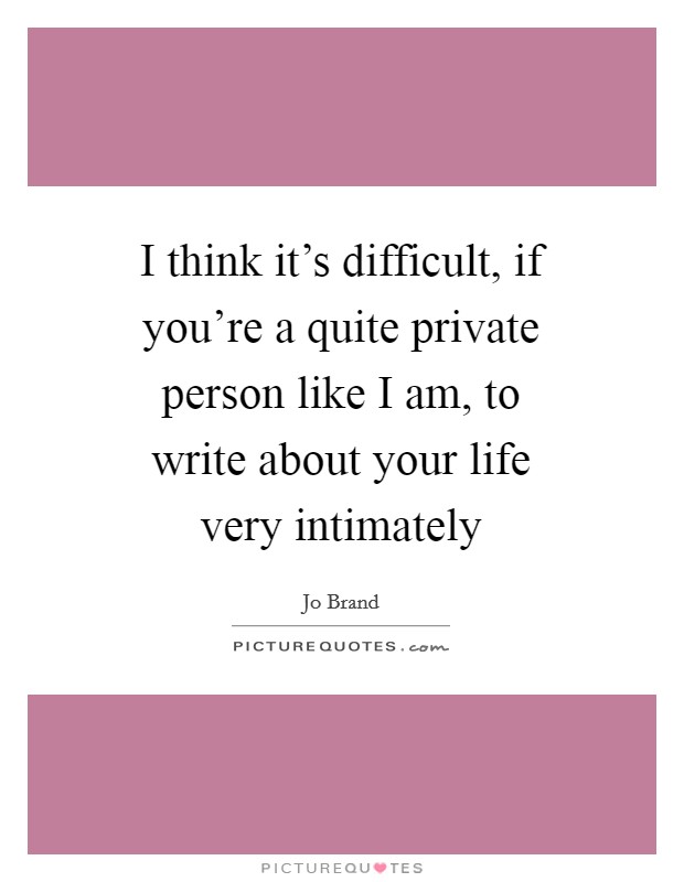 I think it's difficult, if you're a quite private person like I am, to write about your life very intimately Picture Quote #1