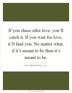 If you chase after love, you’ll catch it. If you wait for love, it’ll find you. No matter what, if it’s meant to be then it’s meant to be Picture Quote #1