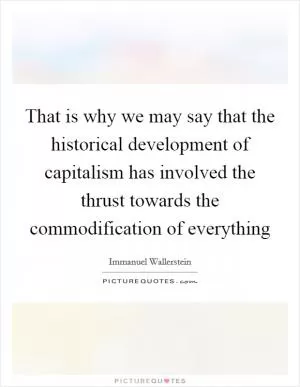 That is why we may say that the historical development of capitalism has involved the thrust towards the commodification of everything Picture Quote #1