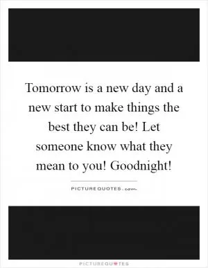 Tomorrow is a new day and a new start to make things the best they can be! Let someone know what they mean to you! Goodnight! Picture Quote #1