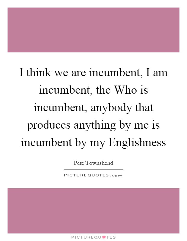 I think we are incumbent, I am incumbent, the Who is incumbent, anybody that produces anything by me is incumbent by my Englishness Picture Quote #1