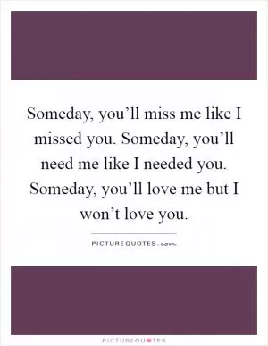 Someday, you’ll miss me like I missed you. Someday, you’ll need me like I needed you. Someday, you’ll love me but I won’t love you Picture Quote #1