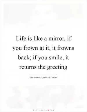 Life is like a mirror, if you frown at it, it frowns back; if you smile, it returns the greeting Picture Quote #1