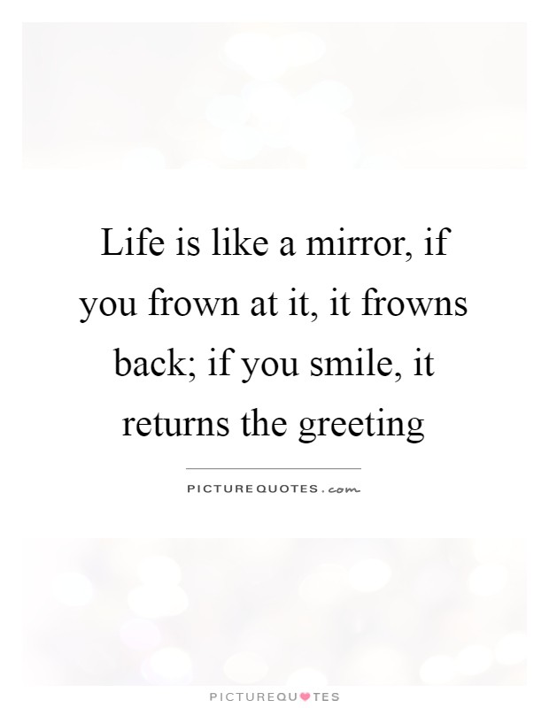 Life is like a mirror, if you frown at it, it frowns back; if you smile, it returns the greeting Picture Quote #1