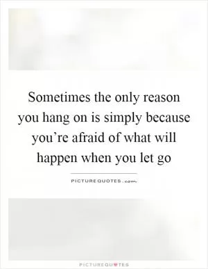 Sometimes the only reason you hang on is simply because you’re afraid of what will happen when you let go Picture Quote #1