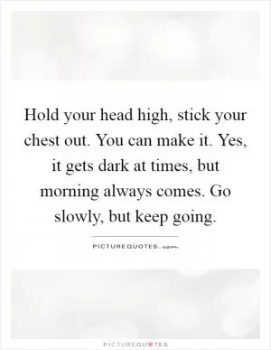 Hold your head high, stick your chest out. You can make it. Yes, it gets dark at times, but morning always comes. Go slowly, but keep going Picture Quote #1