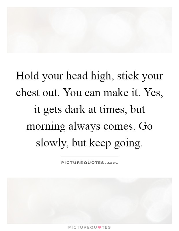 Hold your head high, stick your chest out. You can make it. Yes, it gets dark at times, but morning always comes. Go slowly, but keep going Picture Quote #1