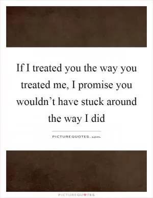 If I treated you the way you treated me, I promise you wouldn’t have stuck around the way I did Picture Quote #1