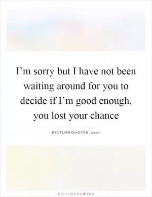 I’m sorry but I have not been waiting around for you to decide if I’m good enough, you lost your chance Picture Quote #1