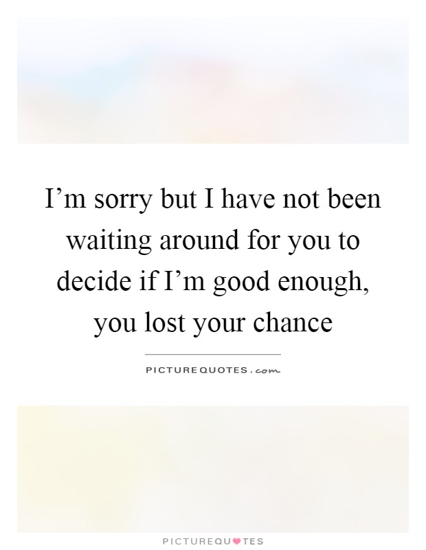 I'm sorry but I have not been waiting around for you to decide if I'm good enough, you lost your chance Picture Quote #1