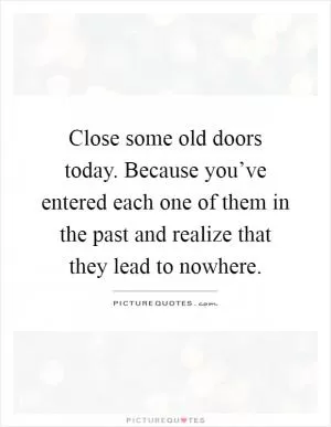 Close some old doors today. Because you’ve entered each one of them in the past and realize that they lead to nowhere Picture Quote #1