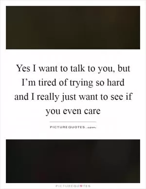 Yes I want to talk to you, but I’m tired of trying so hard and I really just want to see if you even care Picture Quote #1
