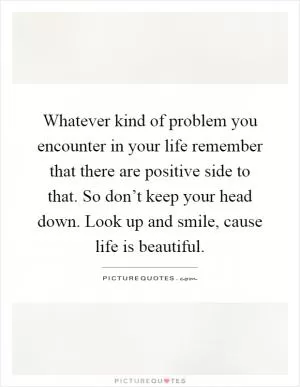 Whatever kind of problem you encounter in your life remember that there are positive side to that. So don’t keep your head down. Look up and smile, cause life is beautiful Picture Quote #1
