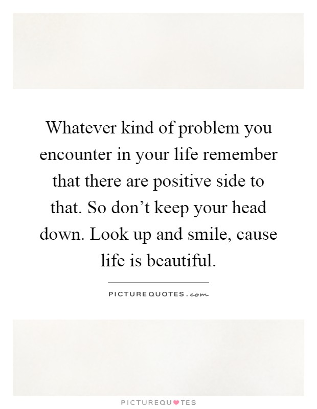 Whatever kind of problem you encounter in your life remember that there are positive side to that. So don't keep your head down. Look up and smile, cause life is beautiful Picture Quote #1