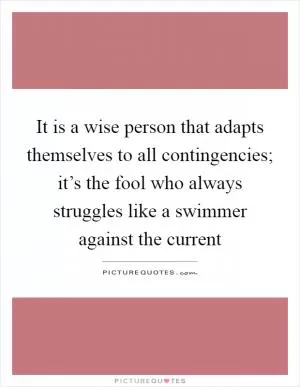 It is a wise person that adapts themselves to all contingencies; it’s the fool who always struggles like a swimmer against the current Picture Quote #1