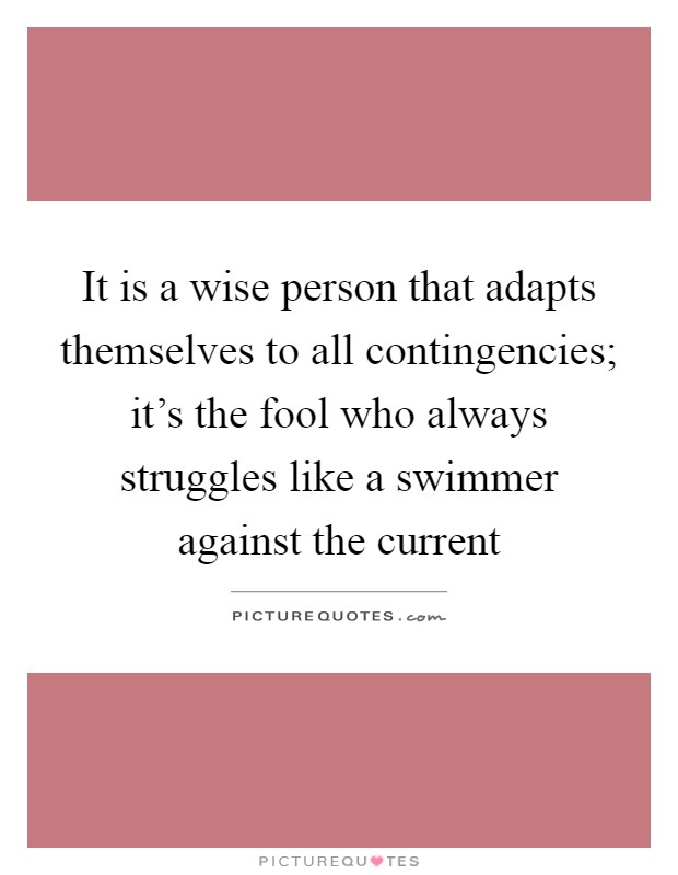 It is a wise person that adapts themselves to all contingencies; it's the fool who always struggles like a swimmer against the current Picture Quote #1