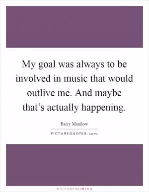 My goal was always to be involved in music that would outlive me. And maybe that’s actually happening Picture Quote #1