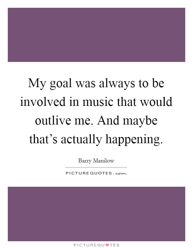 My goal was always to be involved in music that would outlive me. And maybe that's actually happening Picture Quote #1