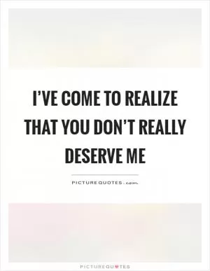 I’ve come to realize that you don’t really deserve me Picture Quote #1