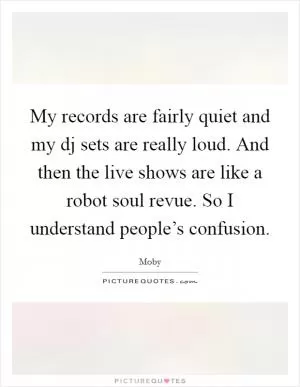 My records are fairly quiet and my dj sets are really loud. And then the live shows are like a robot soul revue. So I understand people’s confusion Picture Quote #1