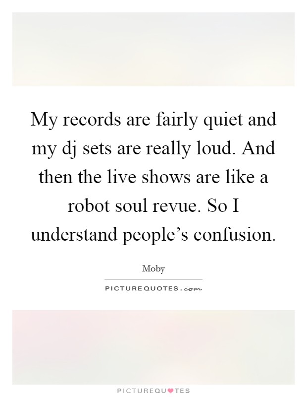My records are fairly quiet and my dj sets are really loud. And then the live shows are like a robot soul revue. So I understand people's confusion Picture Quote #1