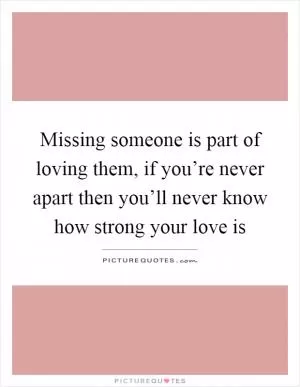 Missing someone is part of loving them, if you’re never apart then you’ll never know how strong your love is Picture Quote #1