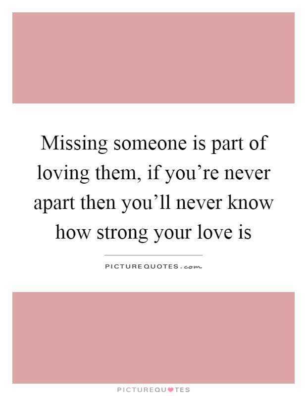 Missing someone is part of loving them, if you're never apart then you'll never know how strong your love is Picture Quote #1