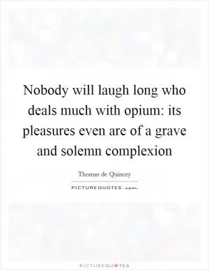 Nobody will laugh long who deals much with opium: its pleasures even are of a grave and solemn complexion Picture Quote #1