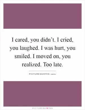 I cared, you didn’t. I cried, you laughed. I was hurt, you smiled. I moved on, you realized. Too late Picture Quote #1