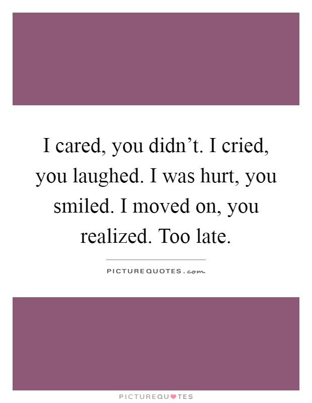 I cared, you didn't. I cried, you laughed. I was hurt, you smiled. I moved on, you realized. Too late Picture Quote #1