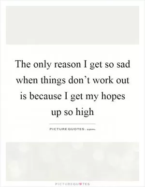The only reason I get so sad when things don’t work out is because I get my hopes up so high Picture Quote #1