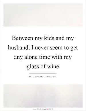 Between my kids and my husband, I never seem to get any alone time with my glass of wine Picture Quote #1