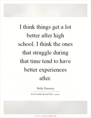I think things get a lot better after high school. I think the ones that struggle during that time tend to have better experiences after Picture Quote #1