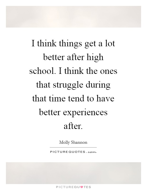 I think things get a lot better after high school. I think the ones that struggle during that time tend to have better experiences after Picture Quote #1
