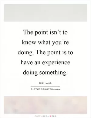 The point isn’t to know what you’re doing. The point is to have an experience doing something Picture Quote #1