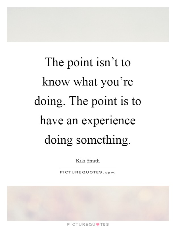 The point isn't to know what you're doing. The point is to have an experience doing something Picture Quote #1