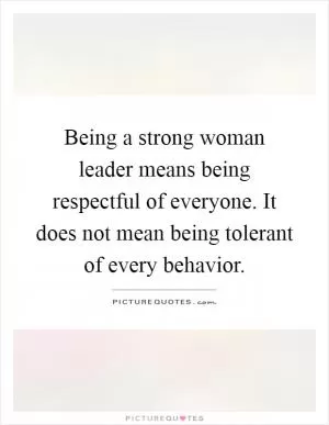 Being a strong woman leader means being respectful of everyone. It does not mean being tolerant of every behavior Picture Quote #1