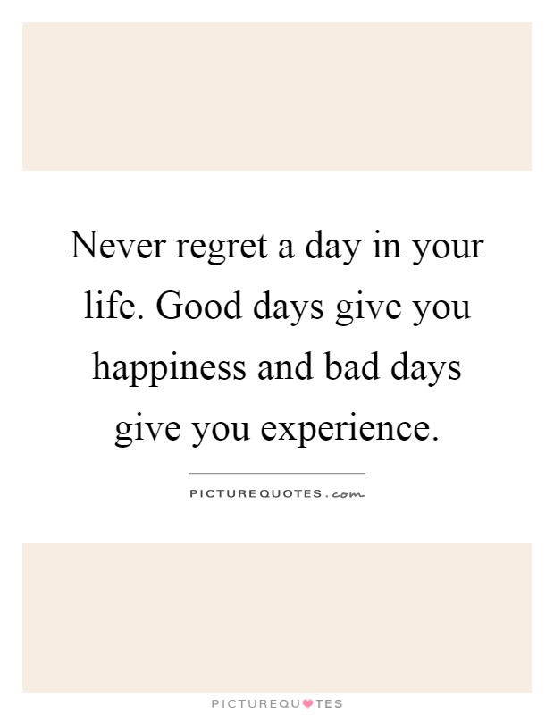 Never regret a day in your life. Good days give you happiness and bad days give you experience Picture Quote #1