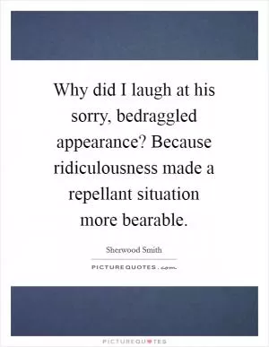 Why did I laugh at his sorry, bedraggled appearance? Because ridiculousness made a repellant situation more bearable Picture Quote #1