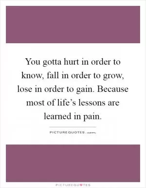 You gotta hurt in order to know, fall in order to grow, lose in order to gain. Because most of life’s lessons are learned in pain Picture Quote #1